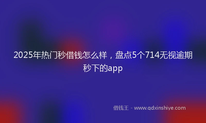 2025年热门秒借钱怎么样，盘点5个714无视逾期秒下的app
