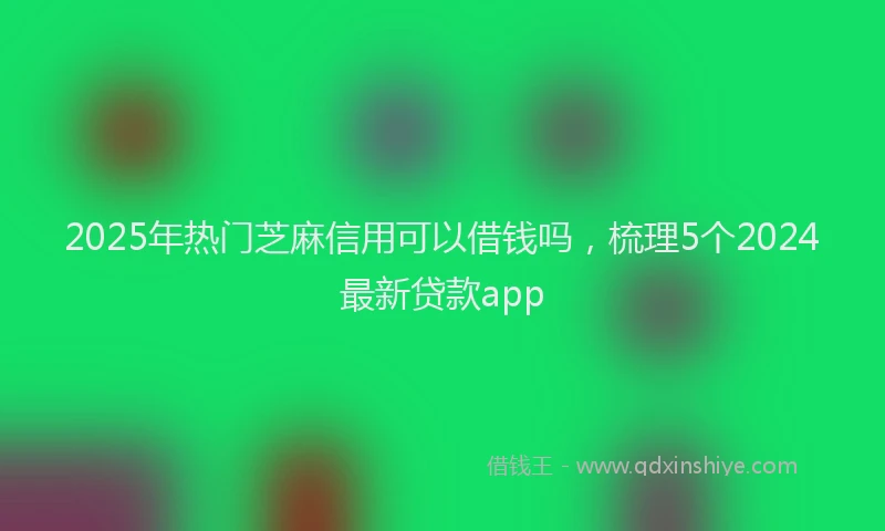 2025年热门芝麻信用可以借钱吗，梳理5个2024最新贷款app