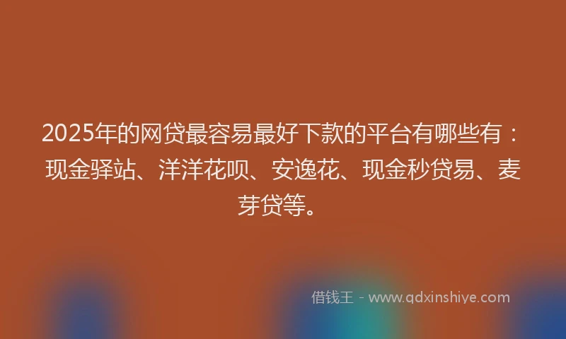 2025年的网贷最容易最好下款的平台有哪些有：现金驿站、洋洋花呗、安逸花、现金秒贷易、麦芽贷等。