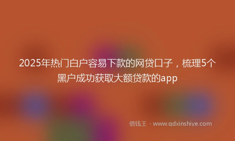 2025年热门白户容易下款的网贷口子，梳理5个黑户成功获取大额贷款的app