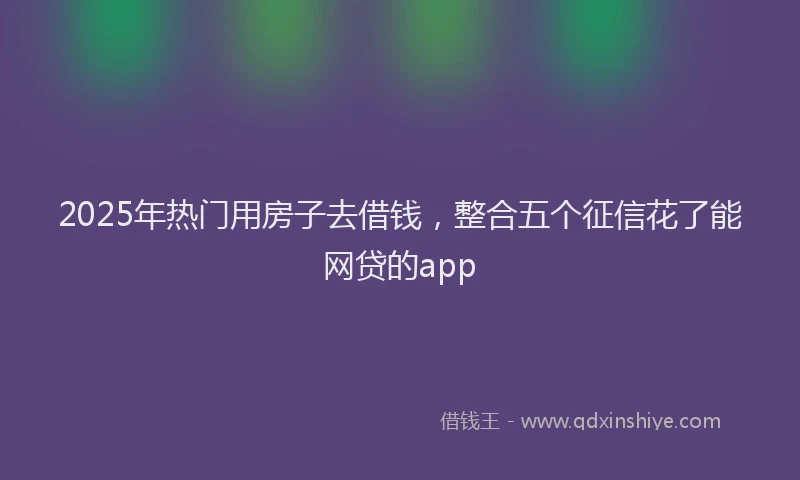 2025年热门用房子去借钱,整合五个征信花了能网贷的app