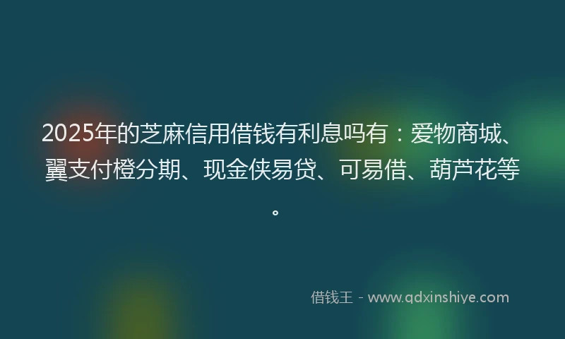 2025年的芝麻信用借钱有利息吗有：爱物商城、翼支付橙分期、现金侠易贷、可易借、葫芦花等。