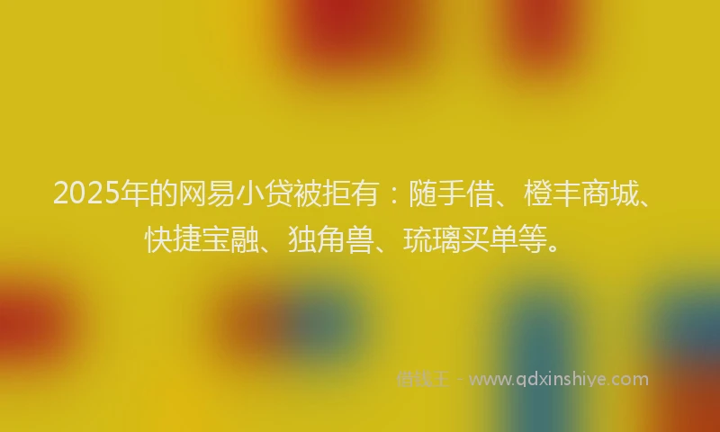 2025年的网易小贷被拒有:随手借、橙丰商城、快捷宝融、独角兽、琉璃买单等。