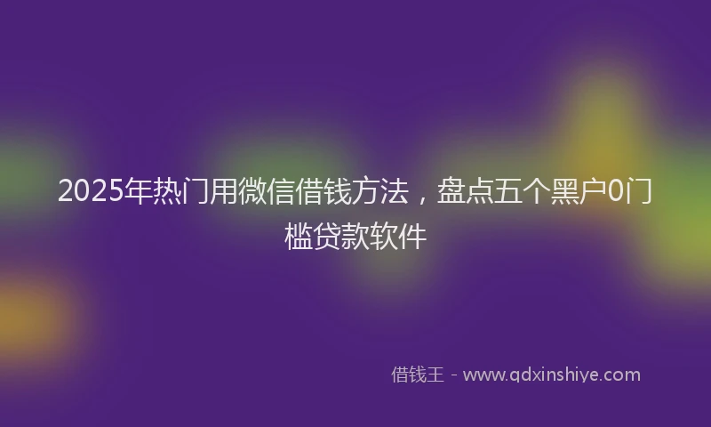 2025年热门用微信借钱方法，盘点五个黑户0门槛贷款软件