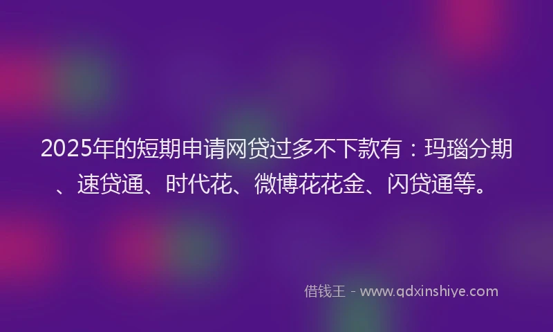 2025年的短期申请网贷过多不下款有：玛瑙分期、速贷通、时代花、微博花花金、闪贷通等。