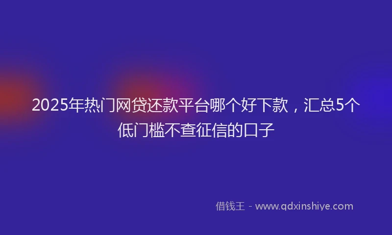 2025年热门网贷还款平台哪个好下款,汇总5个低门槛不查征信的口子