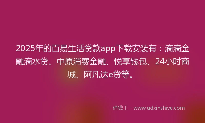 2025年的百易生活贷款app下载安装有：滴滴金融滴水贷、中原消费金融、悦享钱包、24小时商城、阿凡达e贷等。