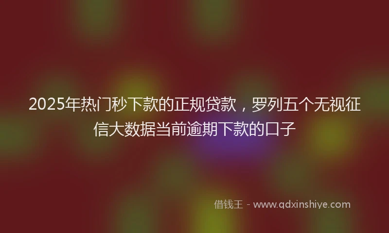 2025年热门秒下款的正规贷款，罗列五个无视征信大数据当前逾期下款的口子