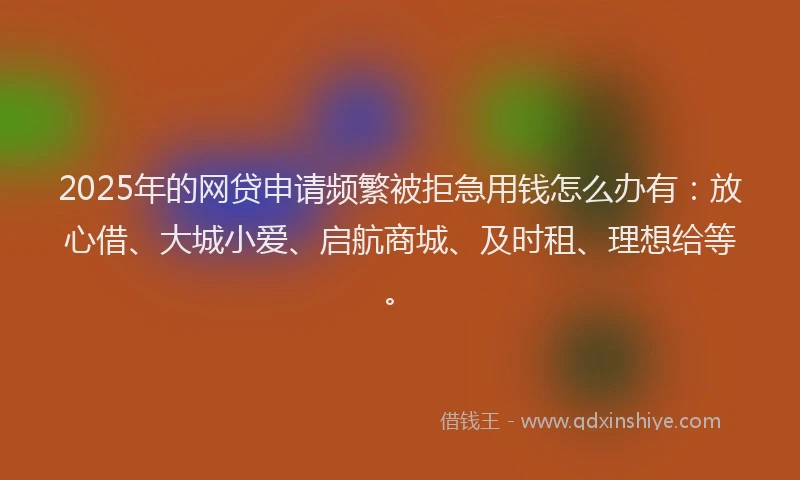 2025年的网贷申请频繁被拒急用钱怎么办有：放心借、大城小爱、启航商城、及时租、理想给等。