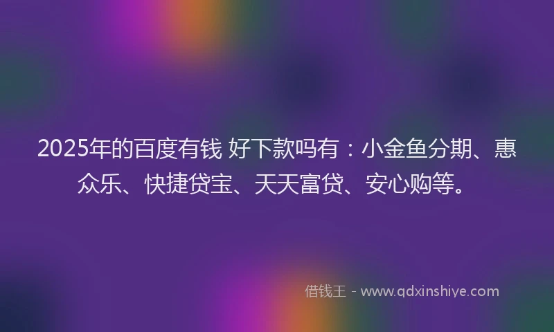 2025年的百度有钱 好下款吗有：小金鱼分期、惠众乐、快捷贷宝、天天富贷、安心购等。
