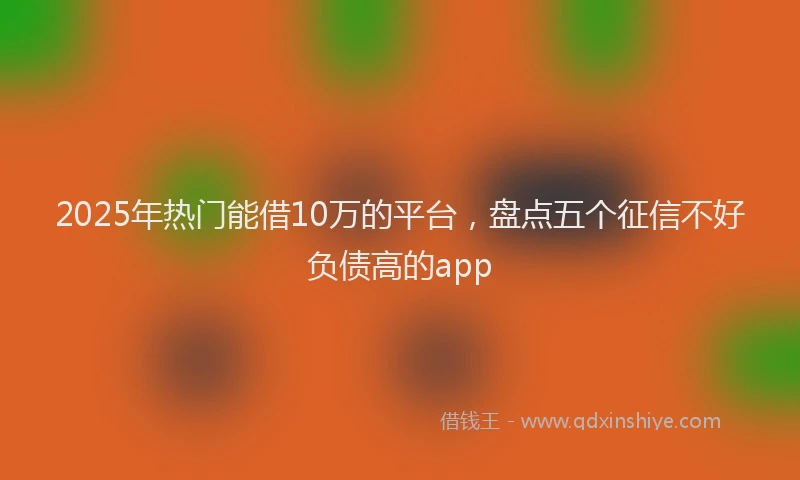 2025年热门能借10万的平台，盘点五个征信不好负债高的app