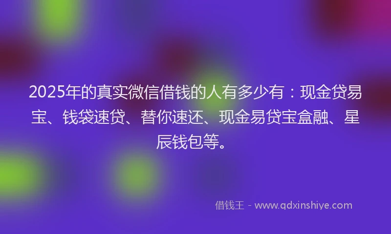2025年的真实微信借钱的人有多少有：现金贷易宝、钱袋速贷、替你速还、现金易贷宝盒融、星辰钱包等。
