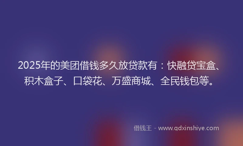 2025年的美团借钱多久放贷款有:快融贷宝盒、积木盒子、口袋花、万盛商城、全民钱包等。