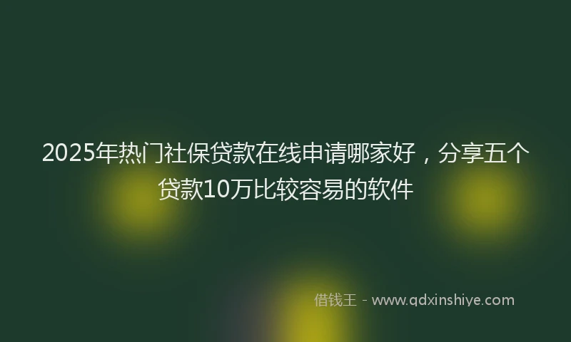 2025年热门社保贷款在线申请哪家好，分享五个贷款10万比较容易的软件