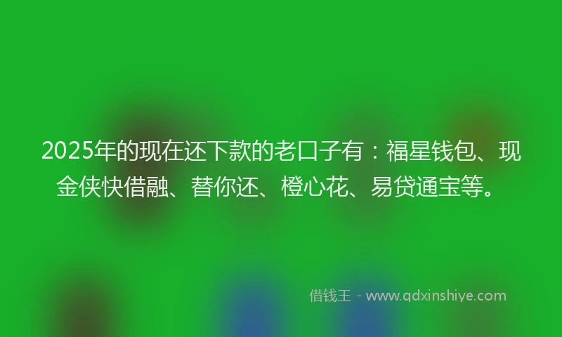 2025年的现在还下款的老口子有：福星钱包、现金侠快借融、替你还、橙心花、易贷通宝等。
