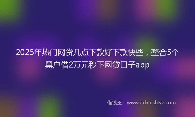 2025年热门网贷几点下款好下款快些，整合5个黑户借2万元秒下网贷口子app