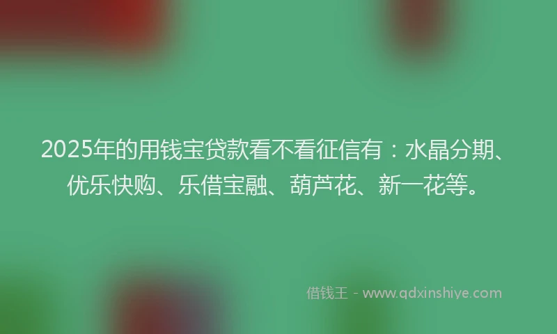 2025年的用钱宝贷款看不看征信有：水晶分期、优乐快购、乐借宝融、葫芦花、新一花等。