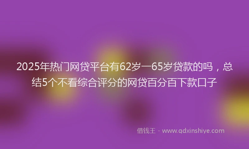 2025年热门网贷平台有62岁一65岁贷款的吗，总结5个不看综合评分的网贷百分百下款口子