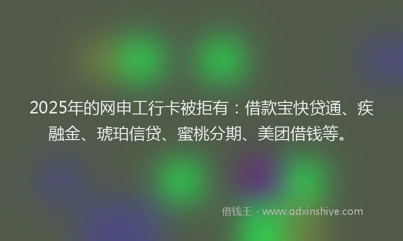 2025年的网申工行卡被拒有：借款宝快贷通、疾融金、琥珀信贷、蜜桃分期、美团借钱等。