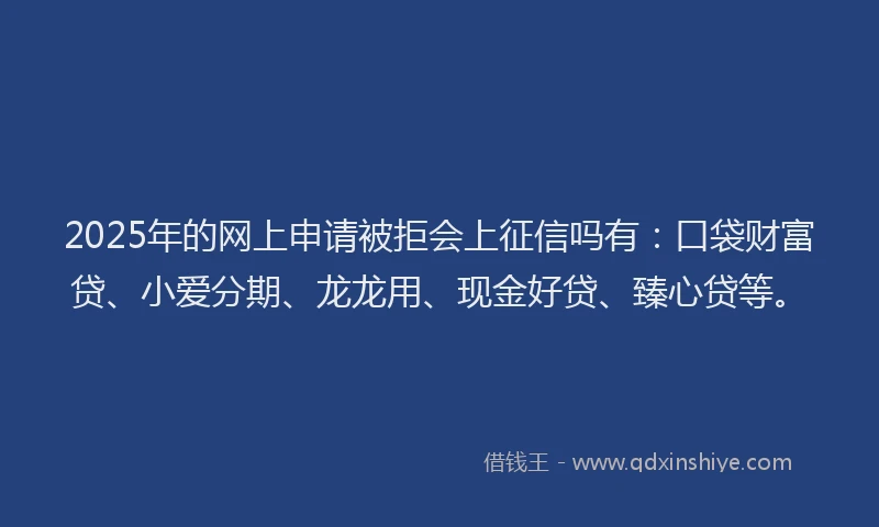 2025年的网上申请被拒会上征信吗有:口袋财富贷、小爱分期、龙龙用、现金好贷、臻心贷等。