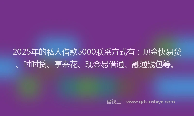 2025年的私人借款5000联系方式有：现金快易贷、时时贷、享来花、现金易借通、融通钱包等。