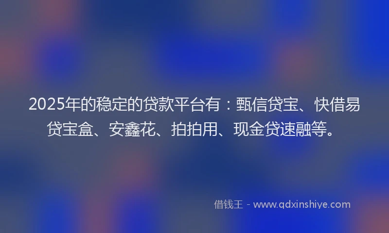 2025年的稳定的贷款平台有:甄信贷宝、快借易贷宝盒、安鑫花、拍拍用、现金贷速融等。