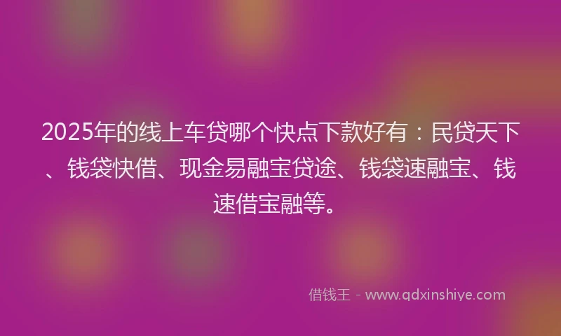 2025年的线上车贷哪个快点下款好有：民贷天下、钱袋快借、现金易融宝贷途、钱袋速融宝、钱速借宝融等。