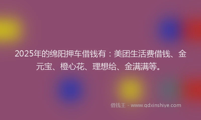 2025年的绵阳押车借钱有：美团生活费借钱、金元宝、橙心花、理想给、金满满等。