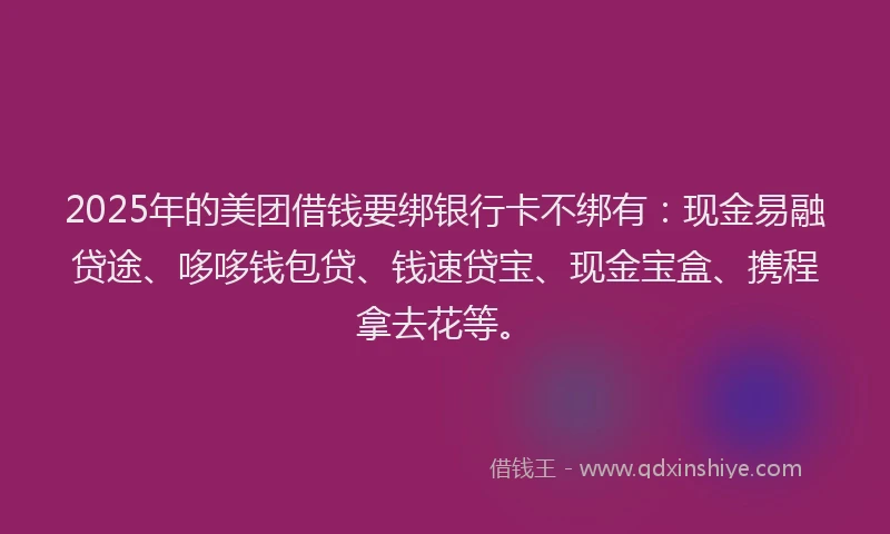 2025年的美团借钱要绑银行卡不绑有：现金易融贷途、哆哆钱包贷、钱速贷宝、现金宝盒、携程拿去花等。