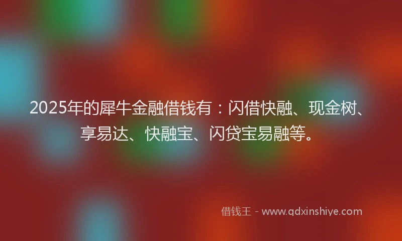 2025年的犀牛金融借钱有：闪借快融、现金树、享易达、快融宝、闪贷宝易融等。