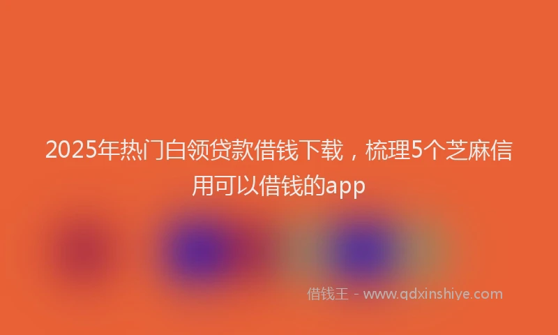 2025年热门白领贷款借钱下载，梳理5个芝麻信用可以借钱的app