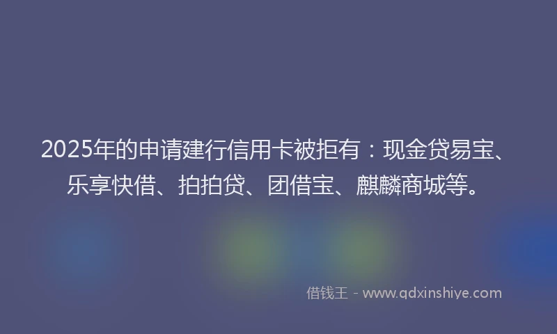2025年的申请建行信用卡被拒有：现金贷易宝、乐享快借、拍拍贷、团借宝、麒麟商城等。