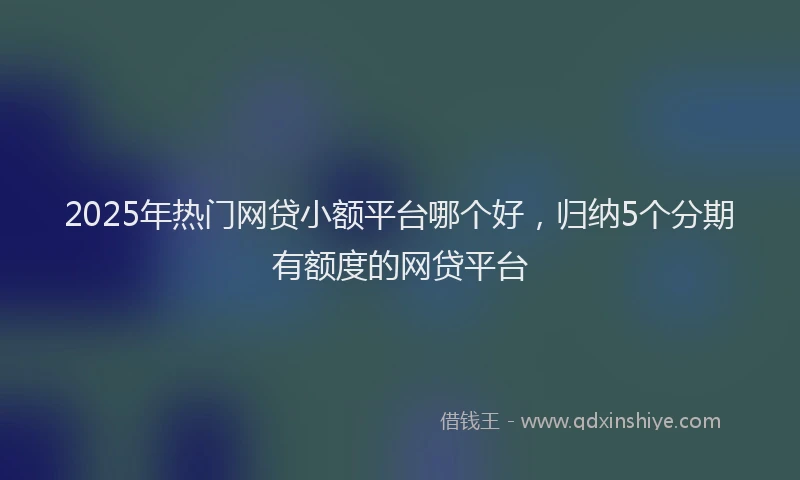 2025年热门网贷小额平台哪个好,归纳5个分期有额度的网贷平台