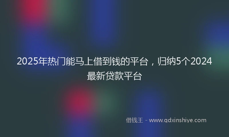 2025年热门能马上借到钱的平台，归纳5个2024最新贷款平台