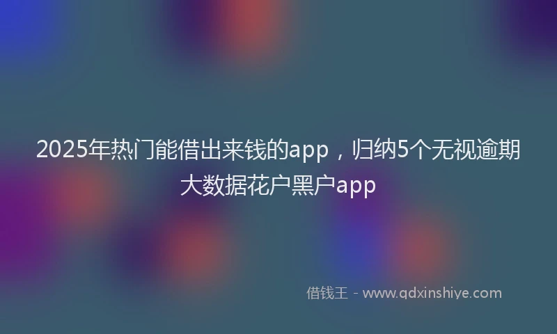 2025年热门能借出来钱的app，归纳5个无视逾期大数据花户黑户app