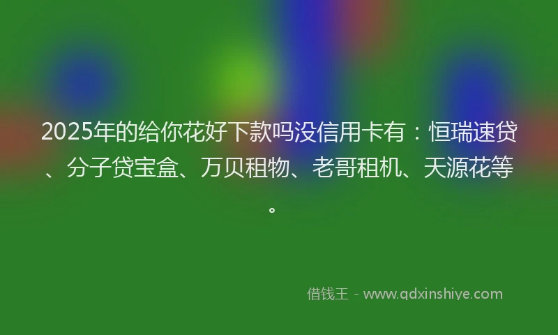 2025年的给你花好下款吗没信用卡有：恒瑞速贷、分子贷宝盒、万贝租物、老哥租机、天源花等。