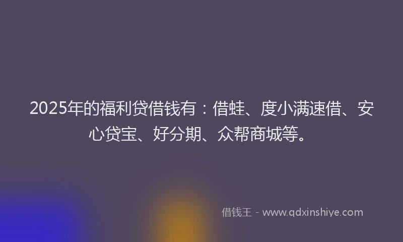 2025年的福利贷借钱有：借蛙、度小满速借、安心贷宝、好分期、众帮商城等。