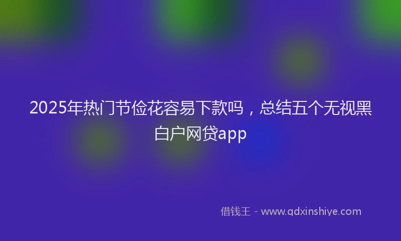 2025年热门节俭花容易下款吗,总结五个无视黑白户网贷app
