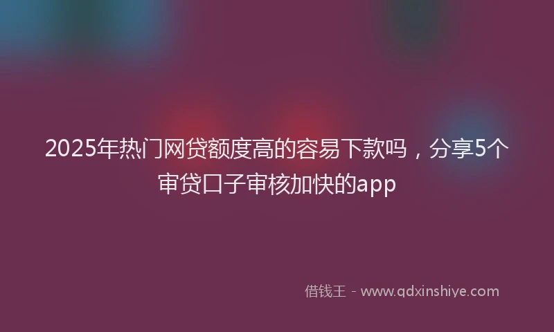2025年热门网贷额度高的容易下款吗，分享5个审贷口子审核加快的app