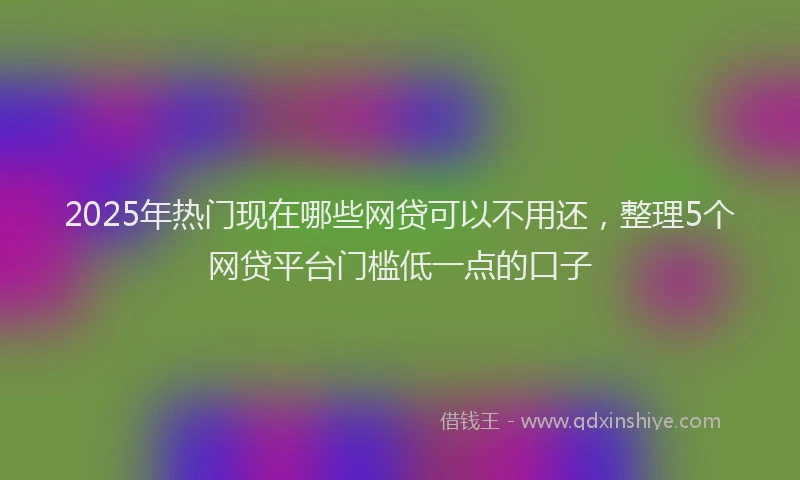2025年热门现在哪些网贷可以不用还，整理5个网贷平台门槛低一点的口子