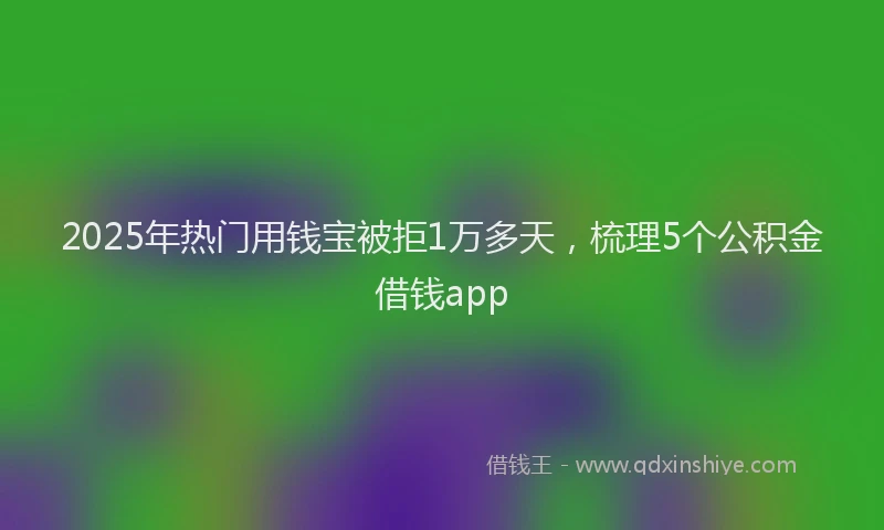 2025年热门用钱宝被拒1万多天，梳理5个公积金借钱app