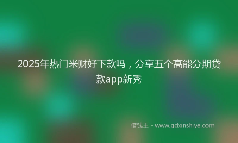 2025年热门米财好下款吗,分享五个高能分期贷款app新秀