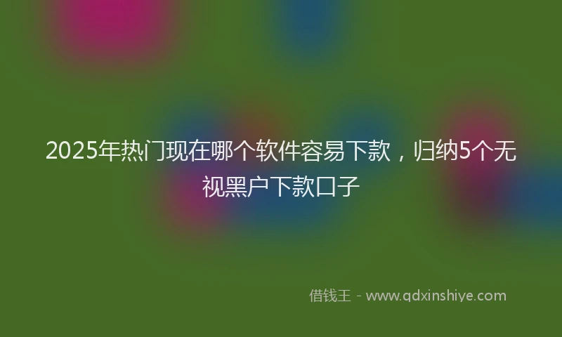 2025年热门现在哪个软件容易下款，归纳5个无视黑户下款口子