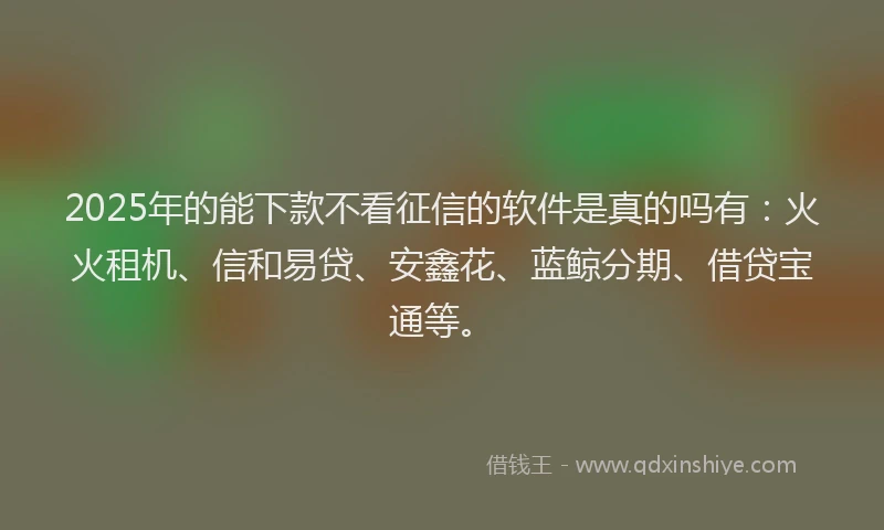 2025年的能下款不看征信的软件是真的吗有:火火租机、信和易贷、安鑫花、蓝鲸分期、借贷宝通等。