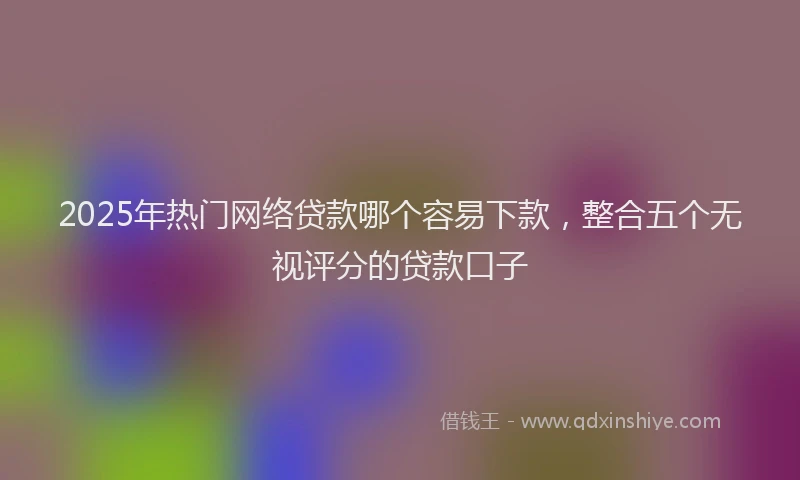2025年热门网络贷款哪个容易下款，整合五个无视评分的贷款口子