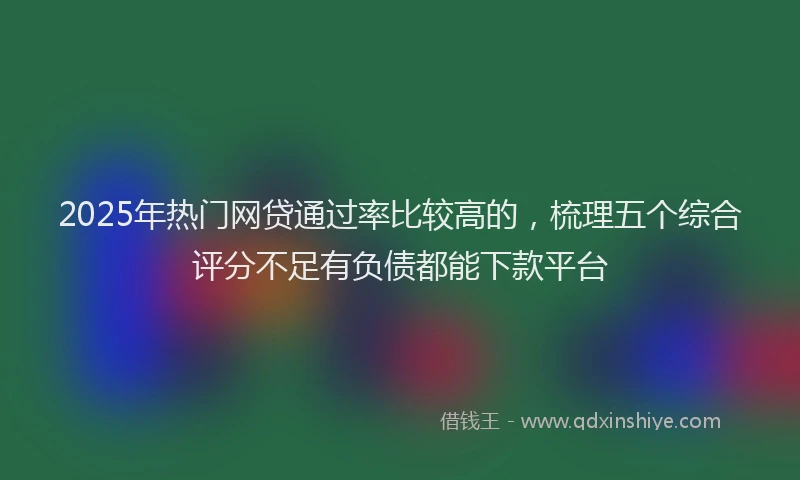 2025年热门网贷通过率比较高的，梳理五个综合评分不足有负债都能下款平台