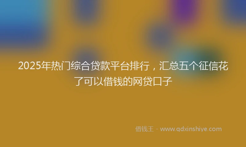 2025年热门综合贷款平台排行，汇总五个征信花了可以借钱的网贷口子