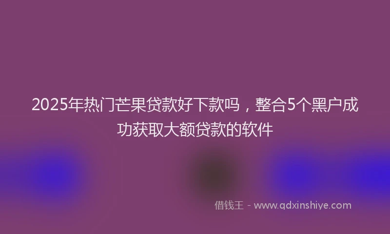 2025年热门芒果贷款好下款吗，整合5个黑户成功获取大额贷款的软件
