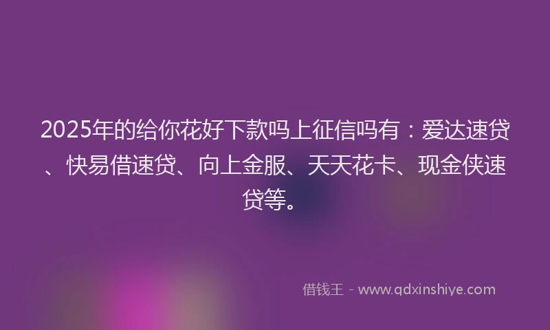 2025年的给你花好下款吗上征信吗有:爱达速贷、快易借速贷、向上金服、天天花卡、现金侠速贷等。