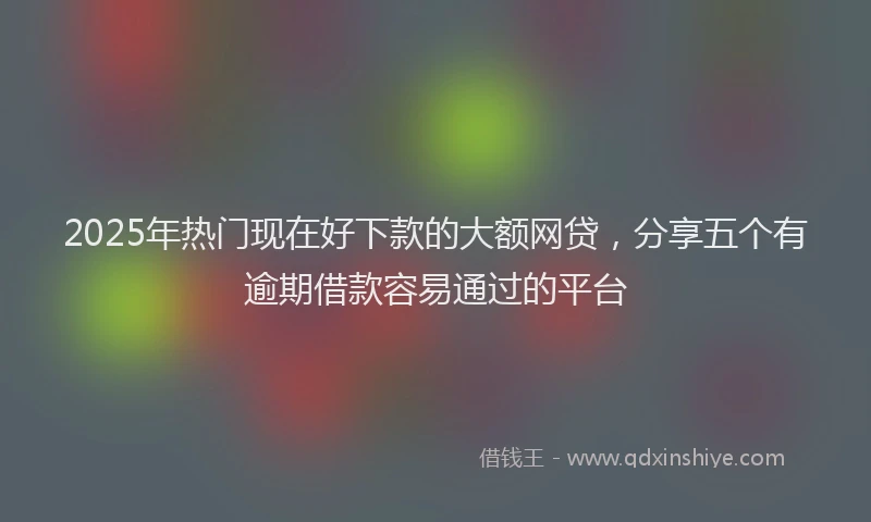 2025年热门现在好下款的大额网贷,分享五个有逾期借款容易通过的平台